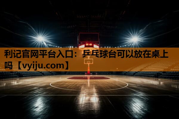 利记官网平台入口：乒乓球台可以放在桌上吗