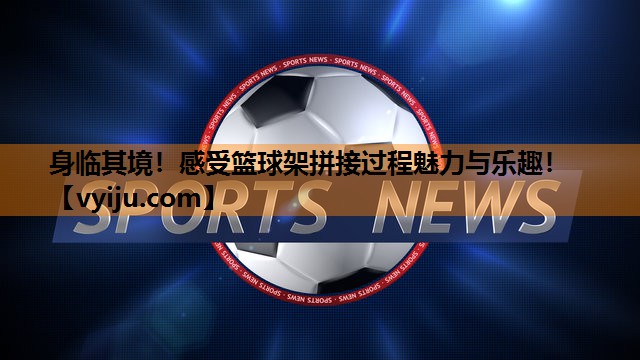 身临其境！感受篮球架拼接过程魅力与乐趣！