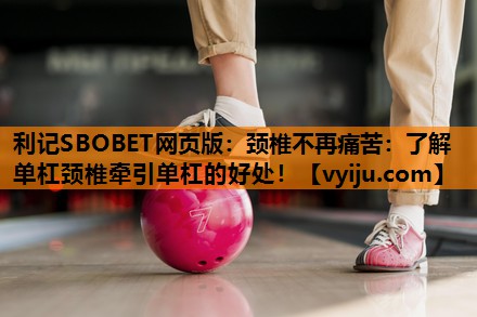 利记SBOBET网页版：颈椎不再痛苦：了解单杠颈椎牵引单杠的好处！
