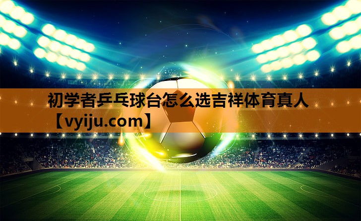 初学者乒乓球台怎么选吉祥体育真人