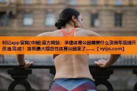 利记app官网(中国)官方网站：承建体育公园需要什么资质年底提升改造完成！洛阳最大综合性体育公园来了……