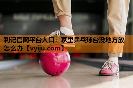 利记官网平台入口：家里乒乓球台没地方放怎么办