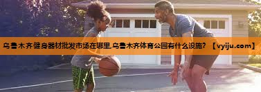 乌鲁木齐健身器材批发市场在哪里,乌鲁木齐体育公园有什么设施？