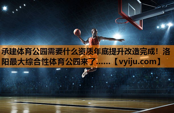 承建体育公园需要什么资质年底提升改造完成！洛阳最大综合性体育公园来了……
