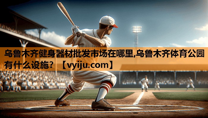 乌鲁木齐健身器材批发市场在哪里,乌鲁木齐体育公园有什么设施？