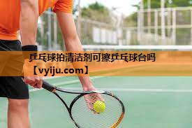 乒乓球拍清洁剂可擦乒乓球台吗 乒乓球拍清洁剂可擦乒乓球台吗