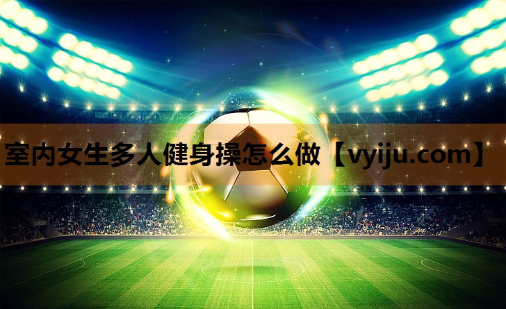 室内女生多人健身操怎么做